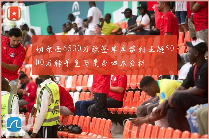 切尔西6530万欧签库库雷利亚超5000万转手皇马是否回本分析