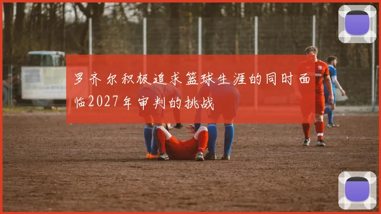 罗齐尔积极追求篮球生涯的同时面临2027年审判的挑战
