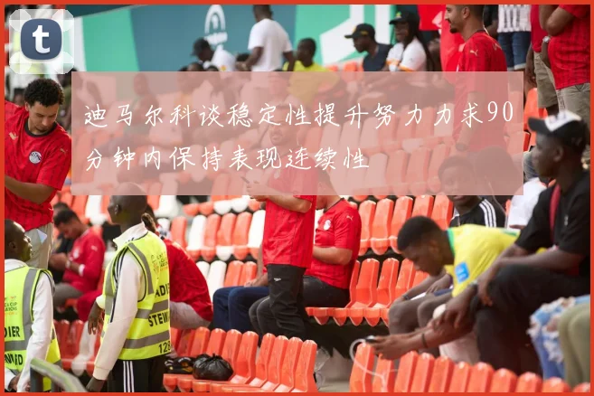 迪马尔科谈稳定性提升努力力求90分钟内保持表现连续性
