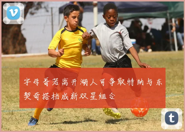 字母哥若离开湖人可争取特纳与东契奇搭档成新双星组合