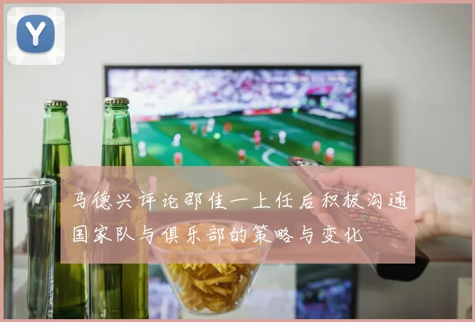 马德兴评论邵佳一上任后积极沟通国家队与俱乐部的策略与变化