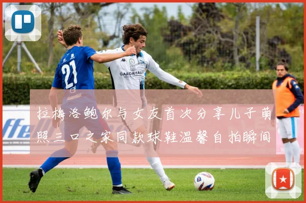 拉梅洛鲍尔与女友首次分享儿子萌照三口之家同款球鞋温馨自拍瞬间