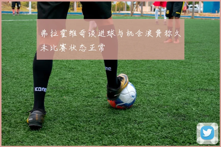 弗拉霍维奇谈进球与机会浪费称久未比赛状态正常