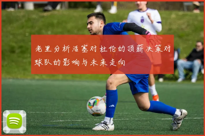 老里分析活塞对杜伦的顶薪决策对球队的影响与未来走向