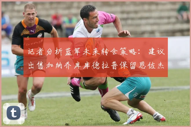 记者分析蓝军未来转会策略：建议出售加纳乔库库德拉普保留恩佐杰克逊