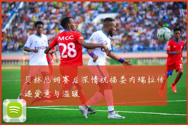贝林厄姆赛后深情祝福委内瑞拉传递爱意与温暖