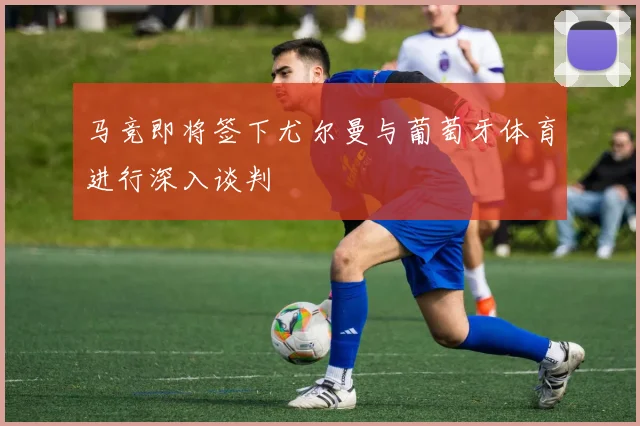 马竞即将签下尤尔曼与葡萄牙体育进行深入谈判