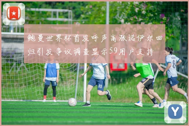 鲍曼世界杯首发呼声高涨诺伊尔回归引发争议调查显示59用户支持