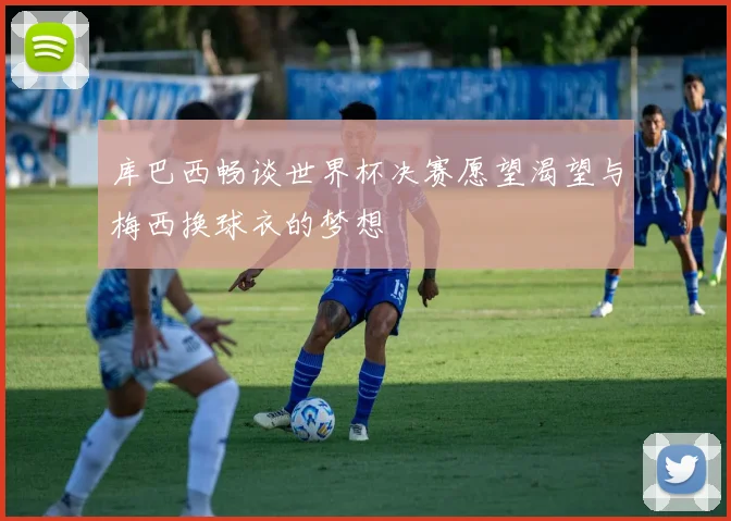 库巴西畅谈世界杯决赛愿望渴望与梅西换球衣的梦想