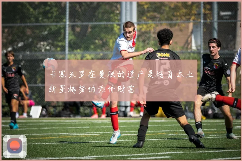 卡塞米罗在曼联的遗产是培育本土新星梅努的无价财富