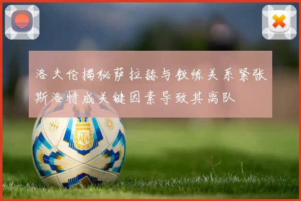 洛夫伦揭秘萨拉赫与教练关系紧张斯洛特成关键因素导致其离队