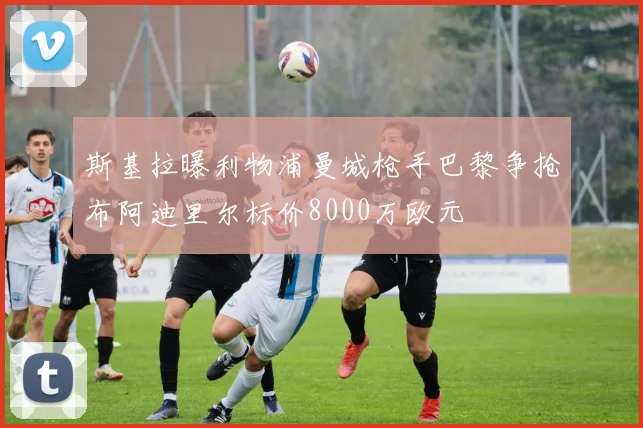 斯基拉曝利物浦曼城枪手巴黎争抢布阿迪里尔标价8000万欧元